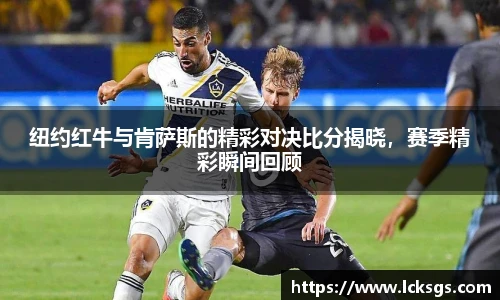纽约红牛与肯萨斯的精彩对决比分揭晓，赛季精彩瞬间回顾
